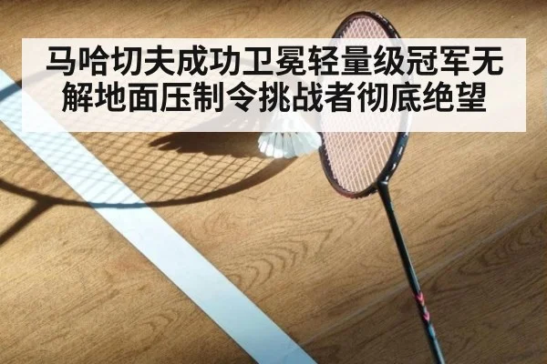 马哈切夫成功卫冕轻量级冠军无解地面压制令挑战者彻底绝望