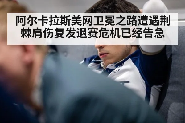 阿尔卡拉斯美网卫冕之路遭遇荆棘肩伤复发退赛危机已经告急