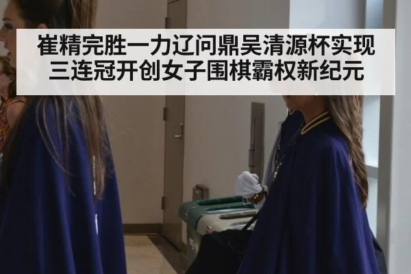 崔精完胜一力辽问鼎吴清源杯实现三连冠开创女子围棋霸权新纪元